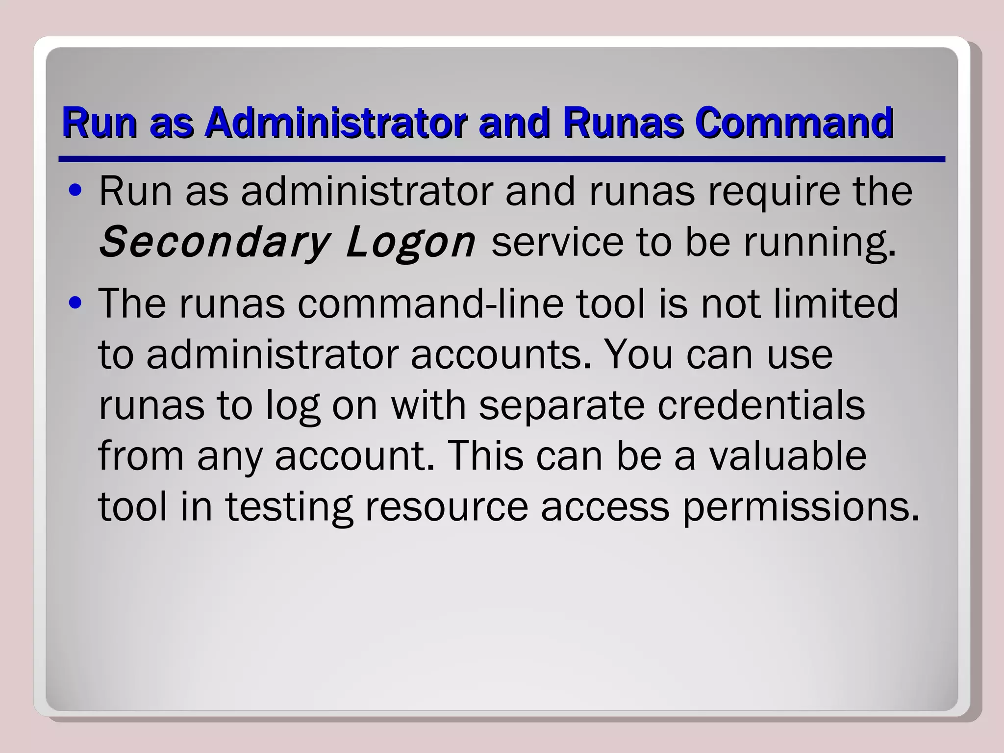 Run as Administrator and Runas Command Run as administrator and runas require the  Secondary Logon  service to be running.  The runas command-line tool is not limited to administrator accounts. You can use runas to log on with separate credentials from any account. This can be a valuable tool in testing resource access permissions. 
