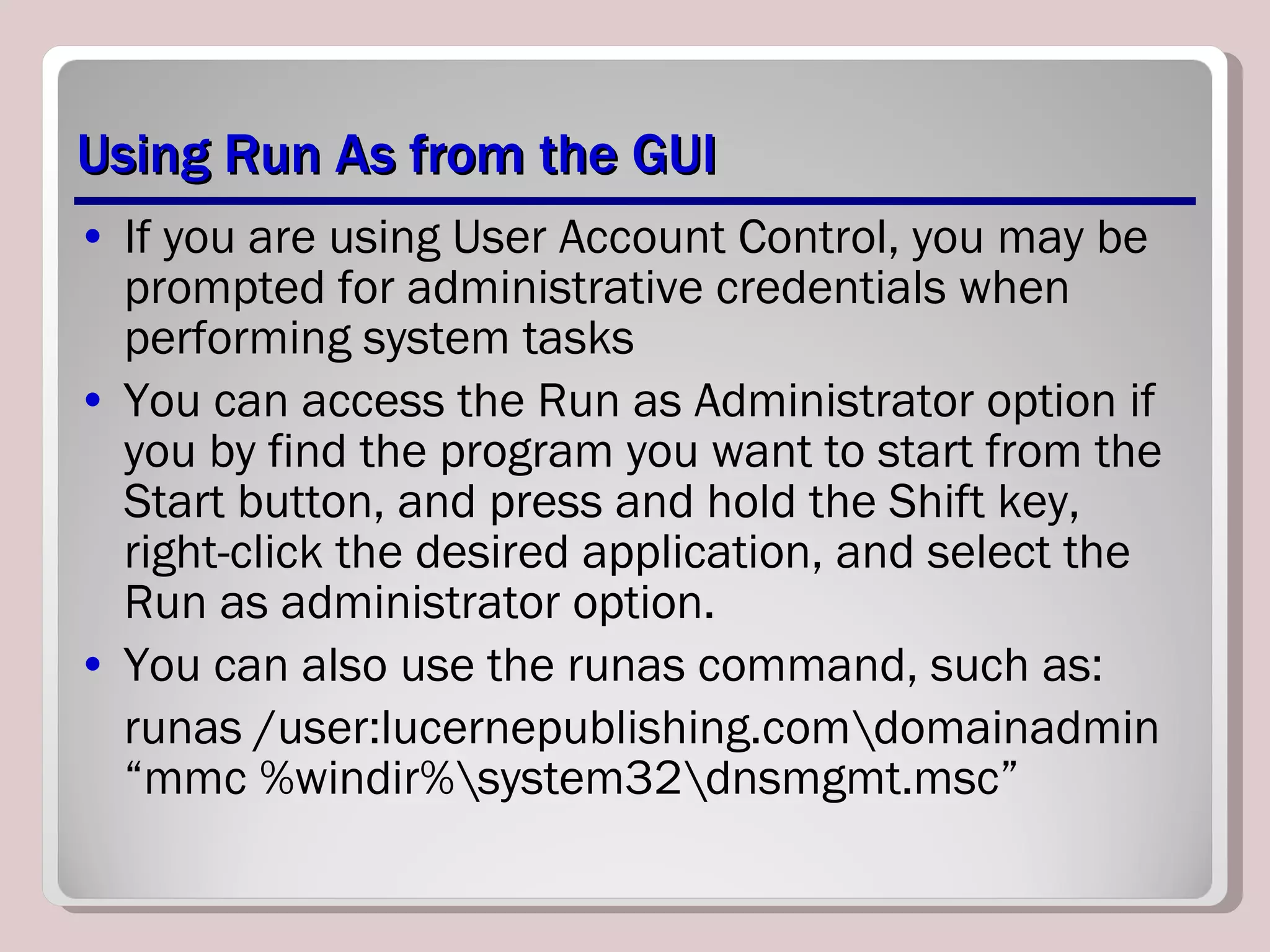 Using Run As from the GUI If you are using User Account Control, you may be prompted for administrative credentials when performing system tasks You can access the Run as Administrator option if you by find the program you want to start from the Start button, and press and hold the Shift key, right-click the desired application, and select the Run as administrator option. You can also use the runas command, such as: runas /user:lucernepublishing.com\domainadmin “mmc %windir%\system32\dnsmgmt.msc” 