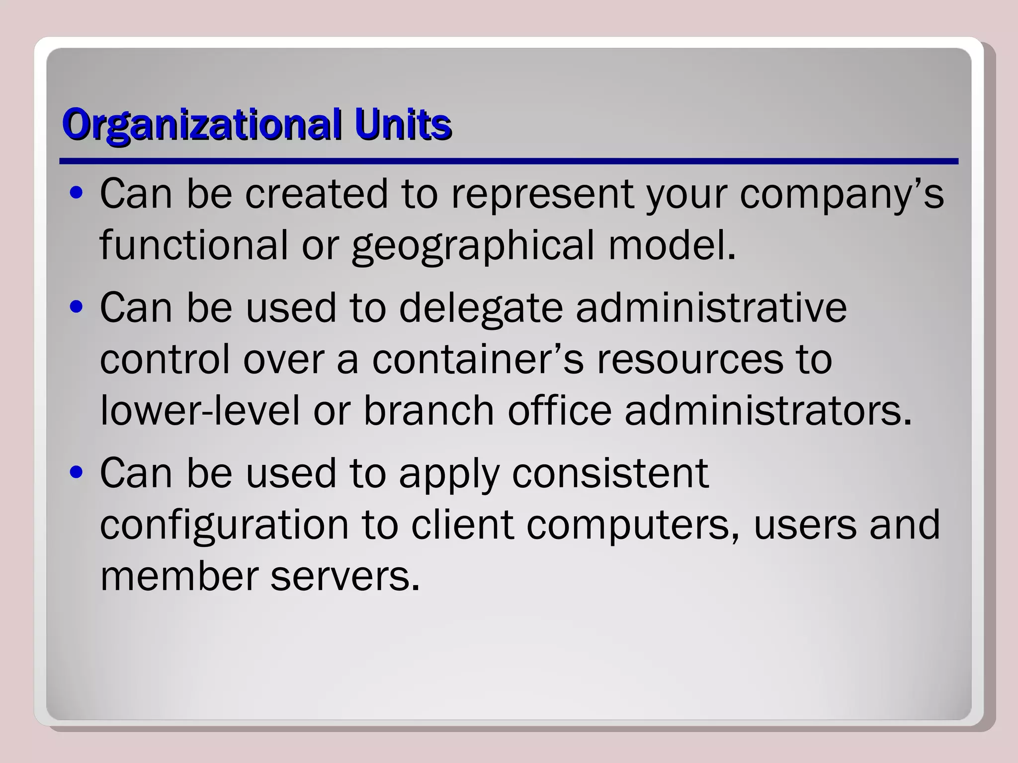 Organizational Units Can be created to represent your company’s functional or geographical model. Can be used to delegate administrative control over a container’s resources to lower-level or branch office administrators. Can be used to apply consistent configuration to client computers, users and member servers. 