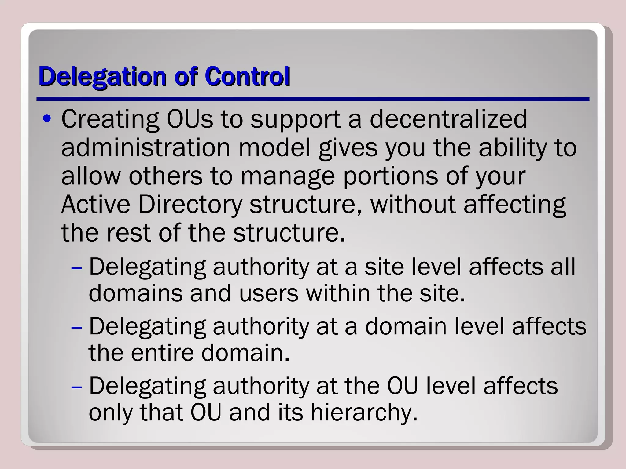 Delegation of Control Creating OUs to support a decentralized administration model gives you the ability to allow others to manage portions of your Active Directory structure, without affecting the rest of the structure.  Delegating authority at a site level affects all domains and users within the site.  Delegating authority at a domain level affects the entire domain. Delegating authority at the OU level affects only that OU and its hierarchy. 