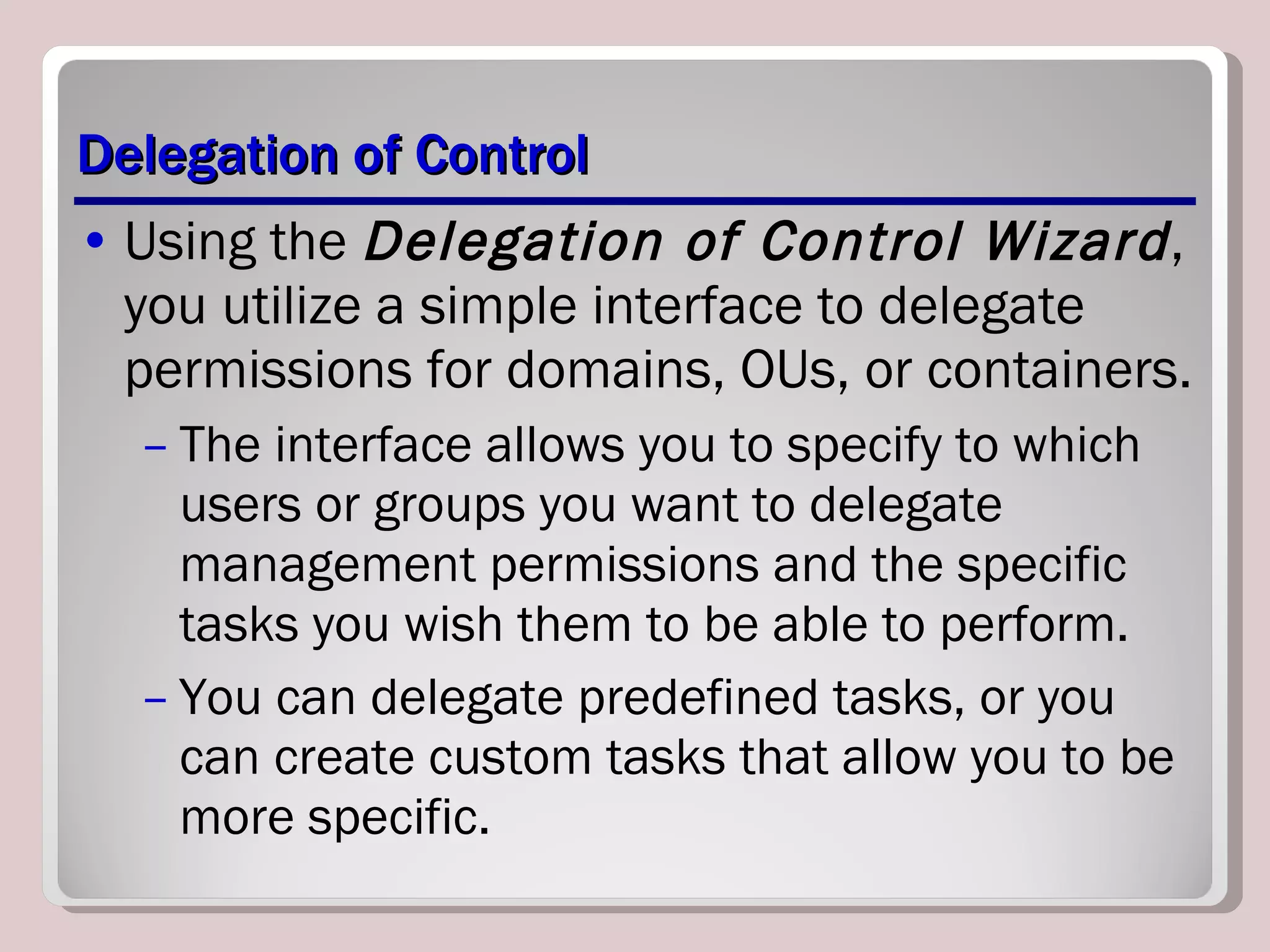 Delegation of Control Using the  Delegation of Control Wizard , you utilize a simple interface to delegate permissions for domains, OUs, or containers.  The interface allows you to specify to which users or groups you want to delegate management permissions and the specific tasks you wish them to be able to perform.  You can delegate predefined tasks, or you can create custom tasks that allow you to be more specific. 