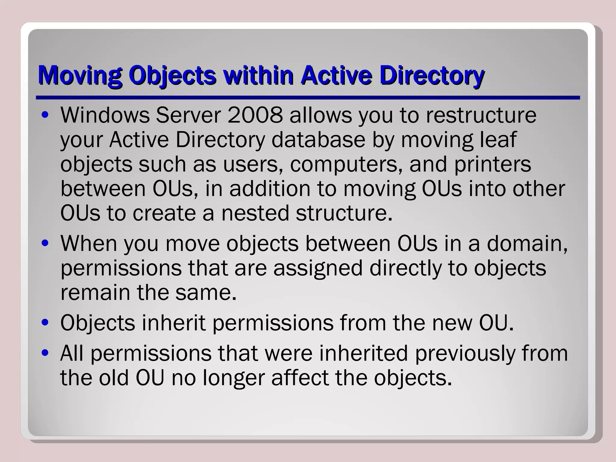 Moving Objects within Active Directory Windows Server 2008 allows you to restructure your Active Directory database by moving leaf objects such as users, computers, and printers between OUs, in addition to moving OUs into other OUs to create a nested structure.  When you move objects between OUs in a domain, permissions that are assigned directly to objects remain the same. Objects inherit permissions from the new OU.  All permissions that were inherited previously from the old OU no longer affect the objects.  