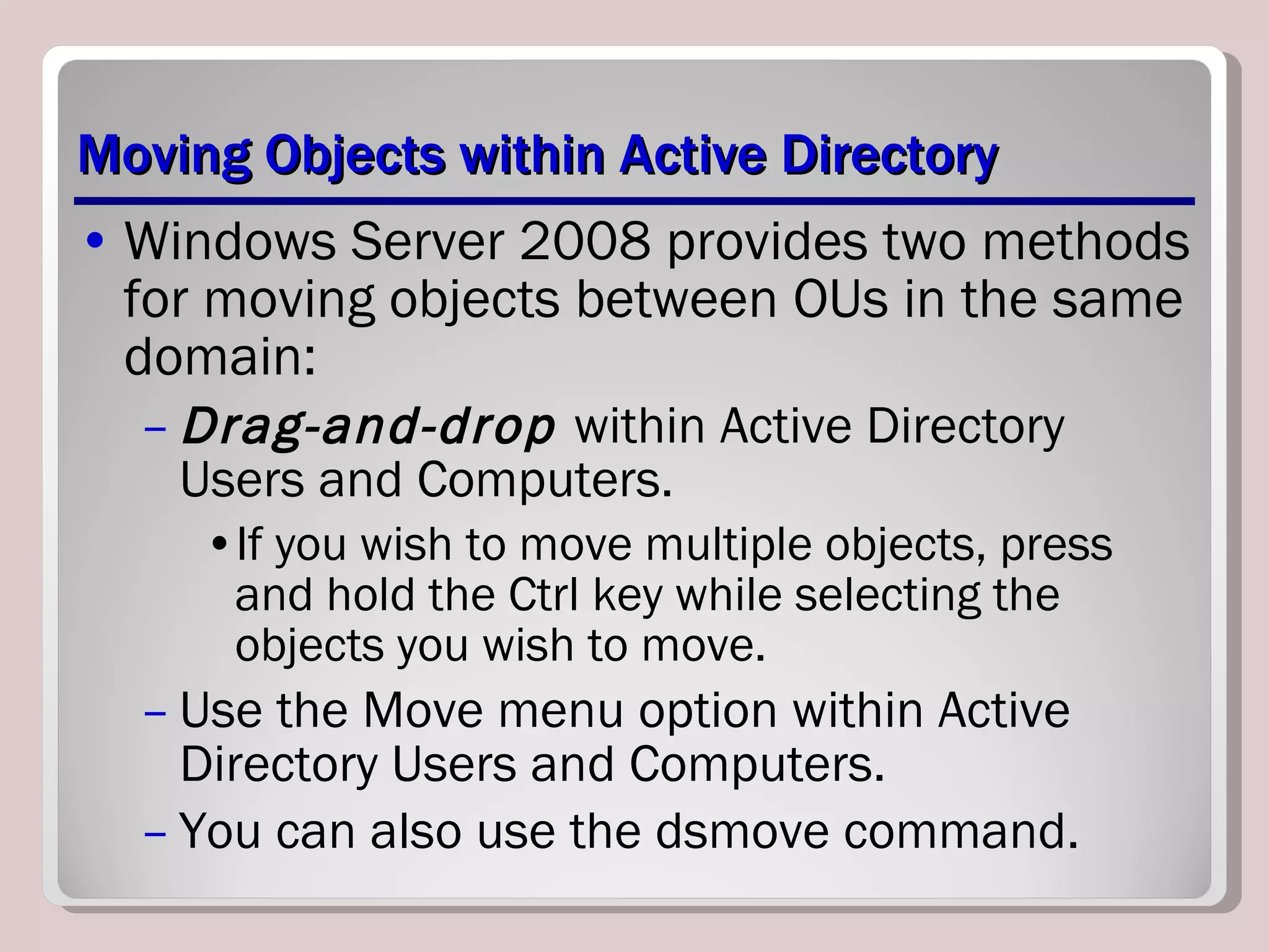 Moving Objects within Active Directory Windows Server 2008 provides two methods for moving objects between OUs in the same domain: Drag-and-drop  within Active Directory Users and Computers. If you wish to move multiple objects, press and hold the Ctrl key while selecting the objects you wish to move. Use the Move menu option within Active Directory Users and Computers.  You can also use the dsmove command. 