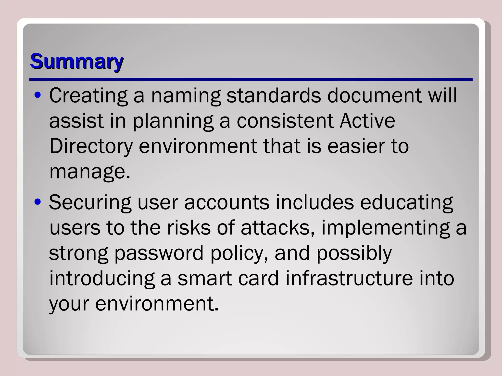 Summary Creating a naming standards document will assist in planning a consistent Active Directory environment that is easier to manage. Securing user accounts includes educating users to the risks of attacks, implementing a strong password policy, and possibly introducing a smart card infrastructure into your environment. 