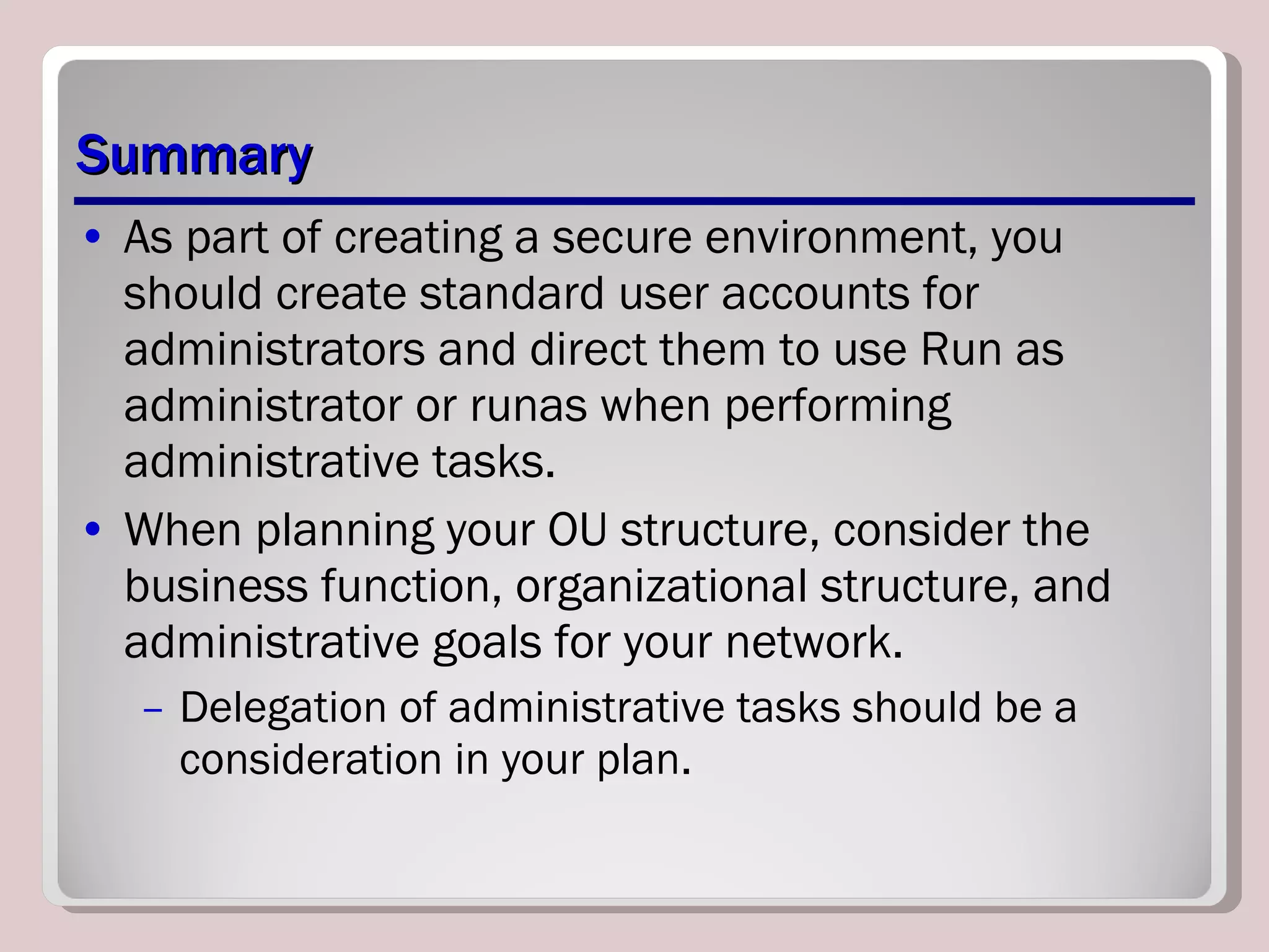Summary As part of creating a secure environment, you should create standard user accounts for administrators and direct them to use Run as administrator or runas when performing administrative tasks. When planning your OU structure, consider the business function, organizational structure, and administrative goals for your network.  Delegation of administrative tasks should be a consideration in your plan. 
