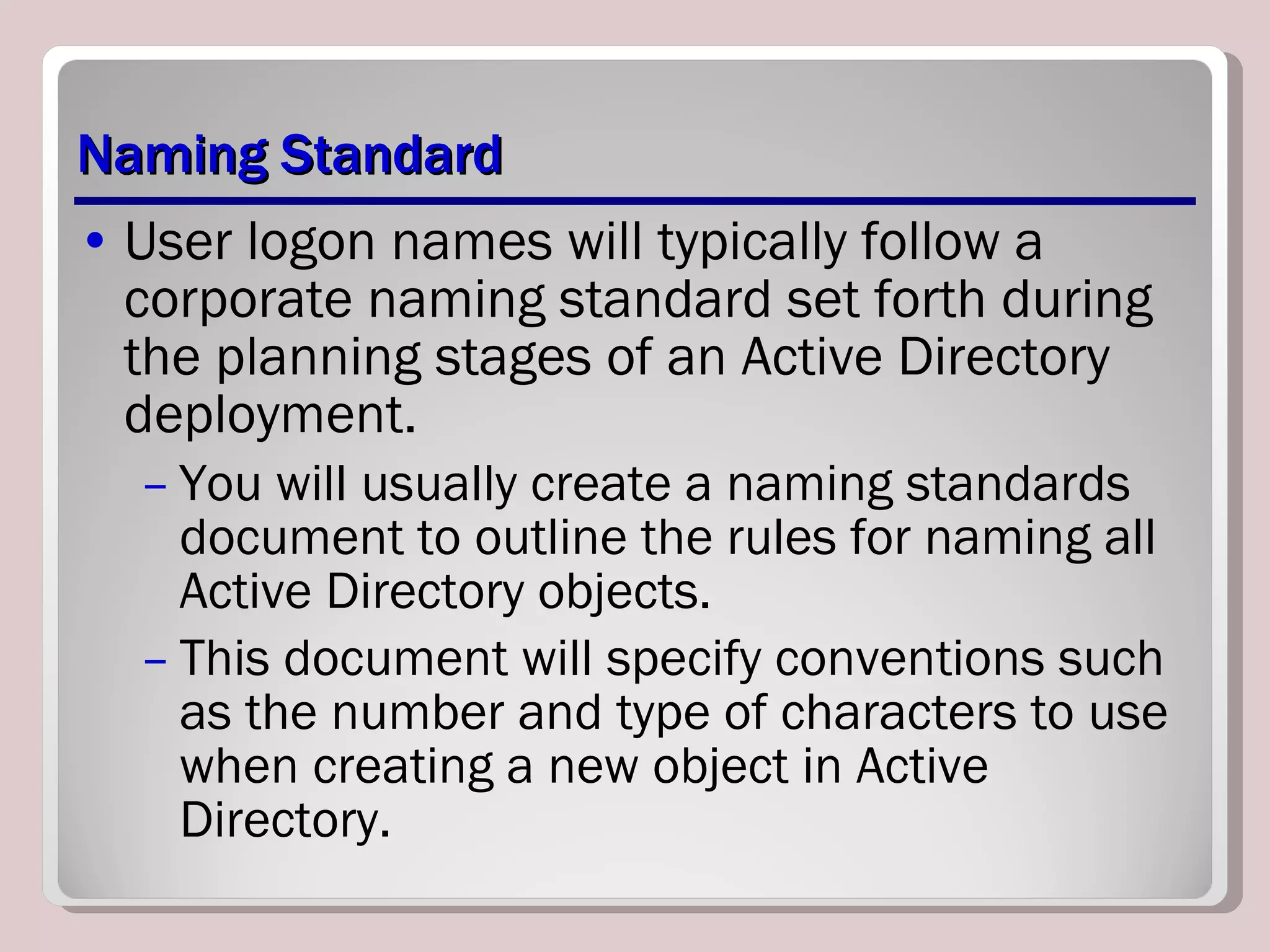Naming Standard User logon names will typically follow a corporate naming standard set forth during the planning stages of an Active Directory deployment.  You will usually create a naming standards document to outline the rules for naming all Active Directory objects. This document will specify conventions such as the number and type of characters to use when creating a new object in Active Directory. 