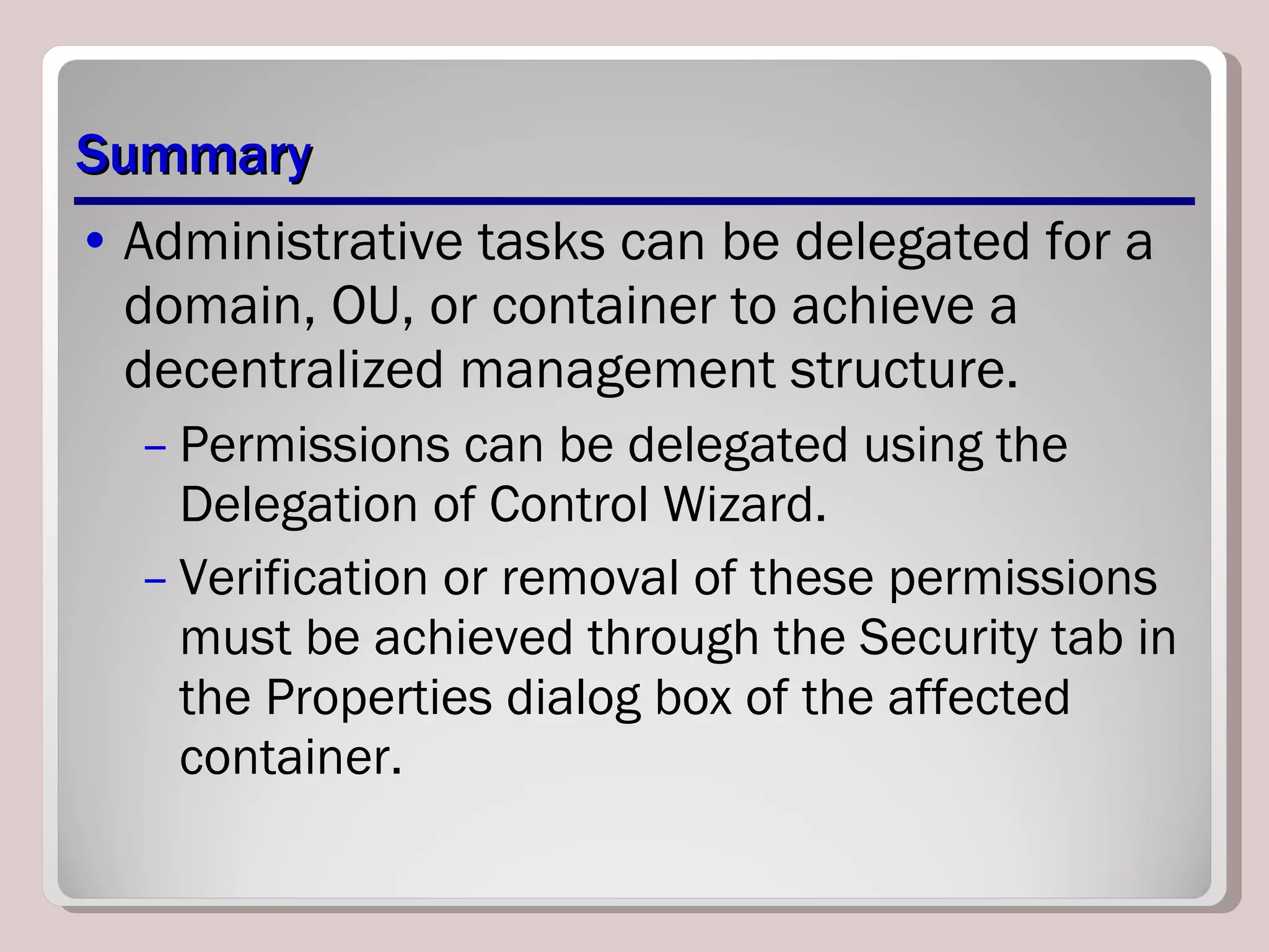 Summary Administrative tasks can be delegated for a domain, OU, or container to achieve a decentralized management structure.  Permissions can be delegated using the Delegation of Control Wizard.  Verification or removal of these permissions must be achieved through the Security tab in the Properties dialog box of the affected container. 