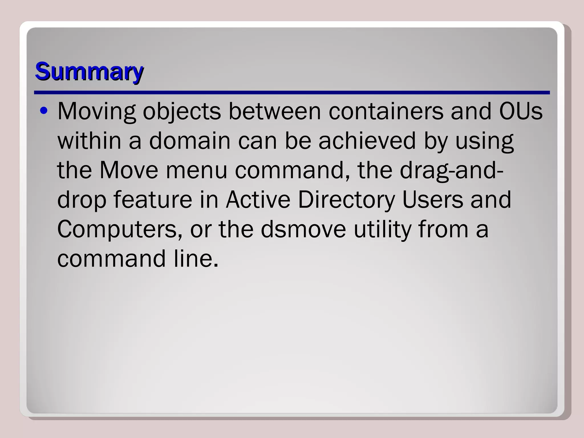 Summary Moving objects between containers and OUs within a domain can be achieved by using the Move menu command, the drag-and-drop feature in Active Directory Users and Computers, or the dsmove utility from a command line. 