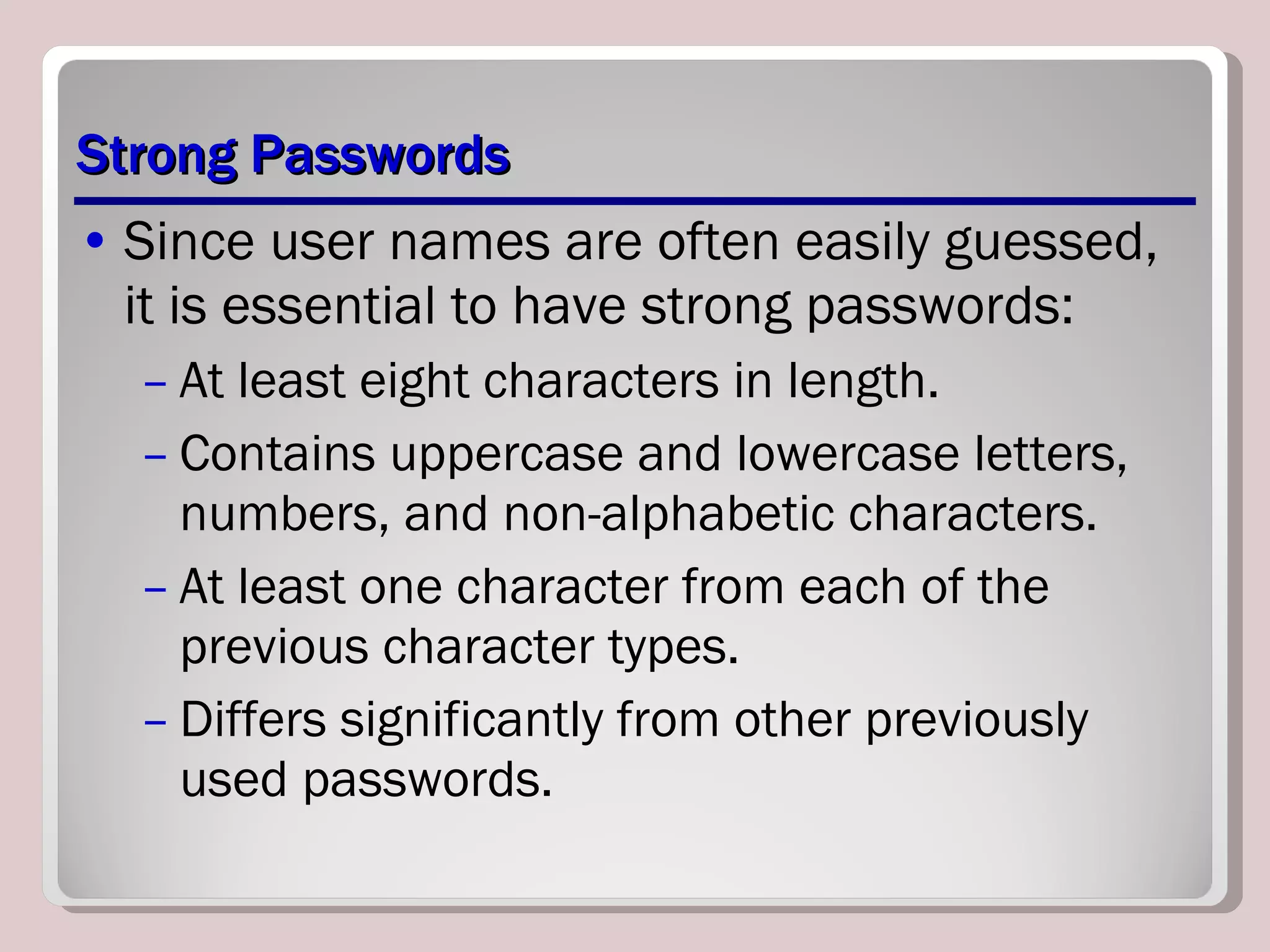 Strong Passwords Since user names are often easily guessed, it is essential to have strong passwords: At least eight characters in length. Contains uppercase and lowercase letters, numbers, and non-alphabetic characters. At least one character from each of the previous character types. Differs significantly from other previously used passwords. 