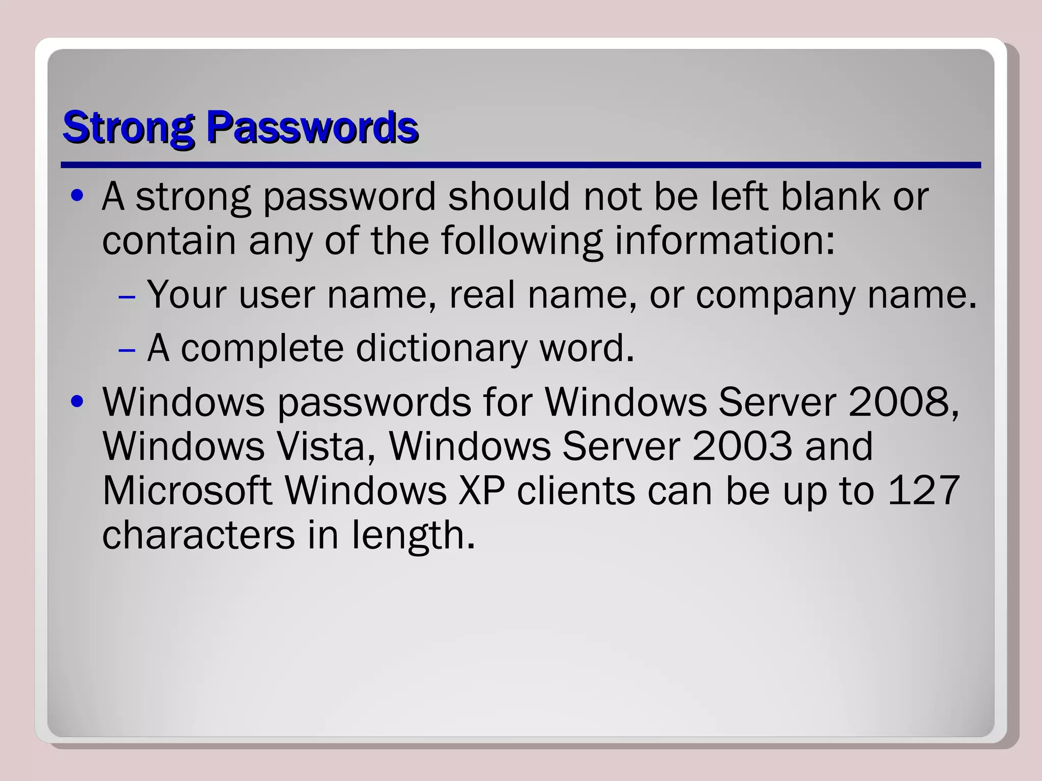 Strong Passwords A strong password should not be left blank or contain any of the following information: Your user name, real name, or company name. A complete dictionary word. Windows passwords for Windows Server 2008, Windows Vista, Windows Server 2003 and Microsoft Windows XP clients can be up to 127 characters in length. 