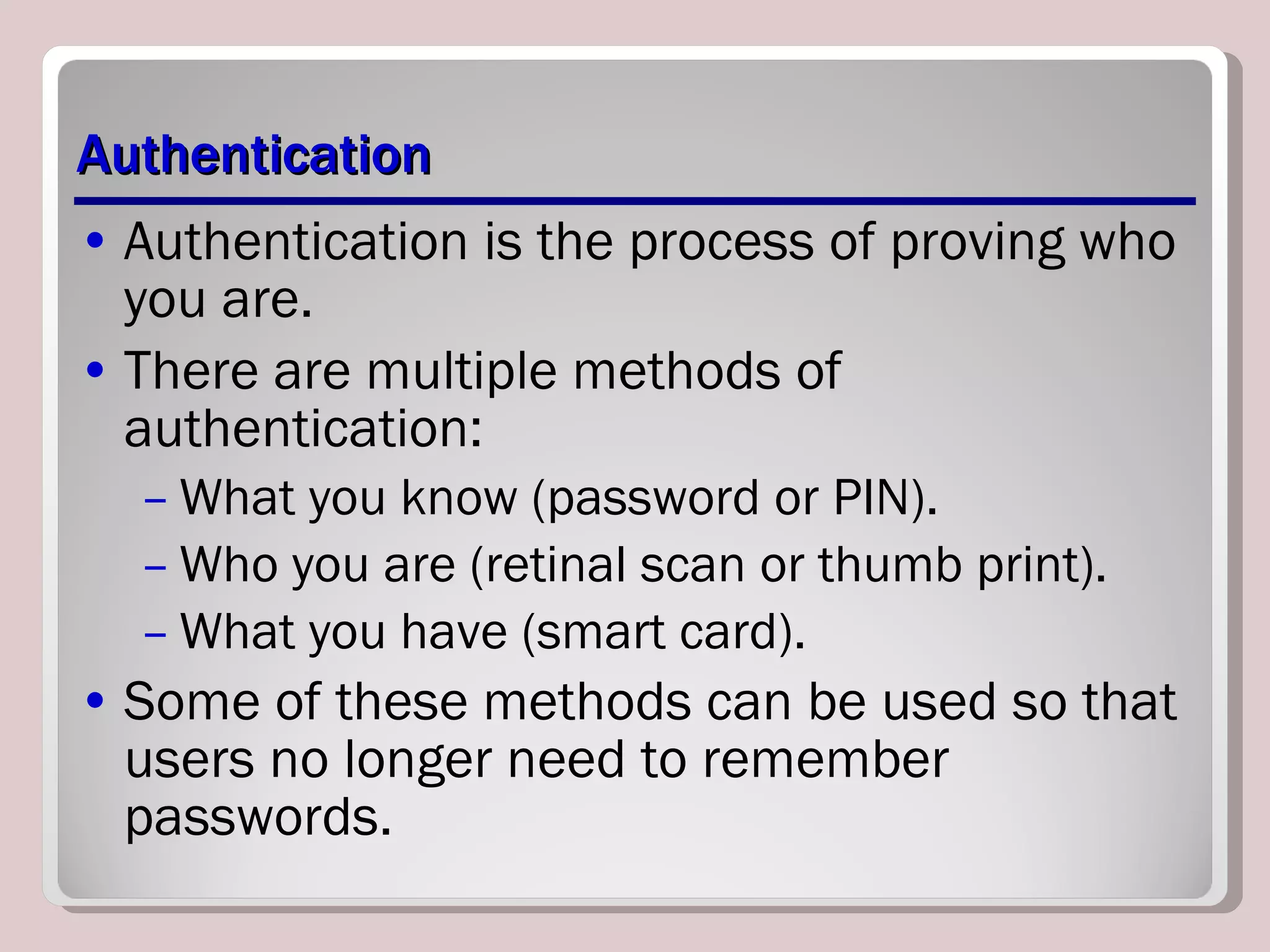 Authentication Authentication is the process of proving who you are. There are multiple methods of authentication: What you know (password or PIN). Who you are (retinal scan or thumb print). What you have (smart card). Some of these methods can be used so that users no longer need to remember passwords. 