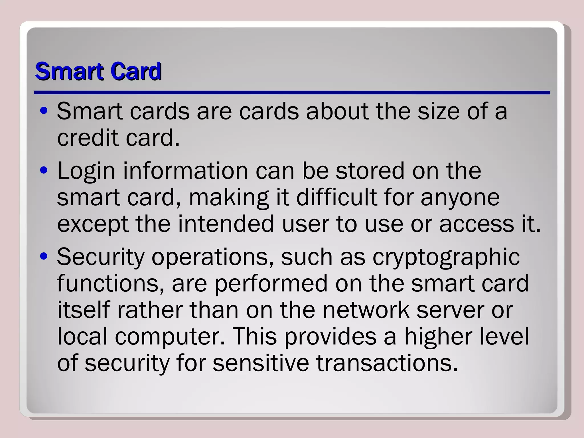 Smart Card Smart cards are cards about the size of a credit card. Login information can be stored on the smart card, making it difficult for anyone except the intended user to use or access it. Security operations, such as cryptographic functions, are performed on the smart card itself rather than on the network server or local computer. This provides a higher level of security for sensitive transactions. 