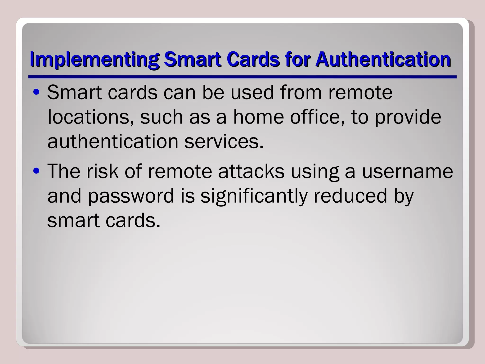 Implementing Smart Cards for Authentication Smart cards can be used from remote locations, such as a home office, to provide authentication services. The risk of remote attacks using a username and password is significantly reduced by smart cards. 