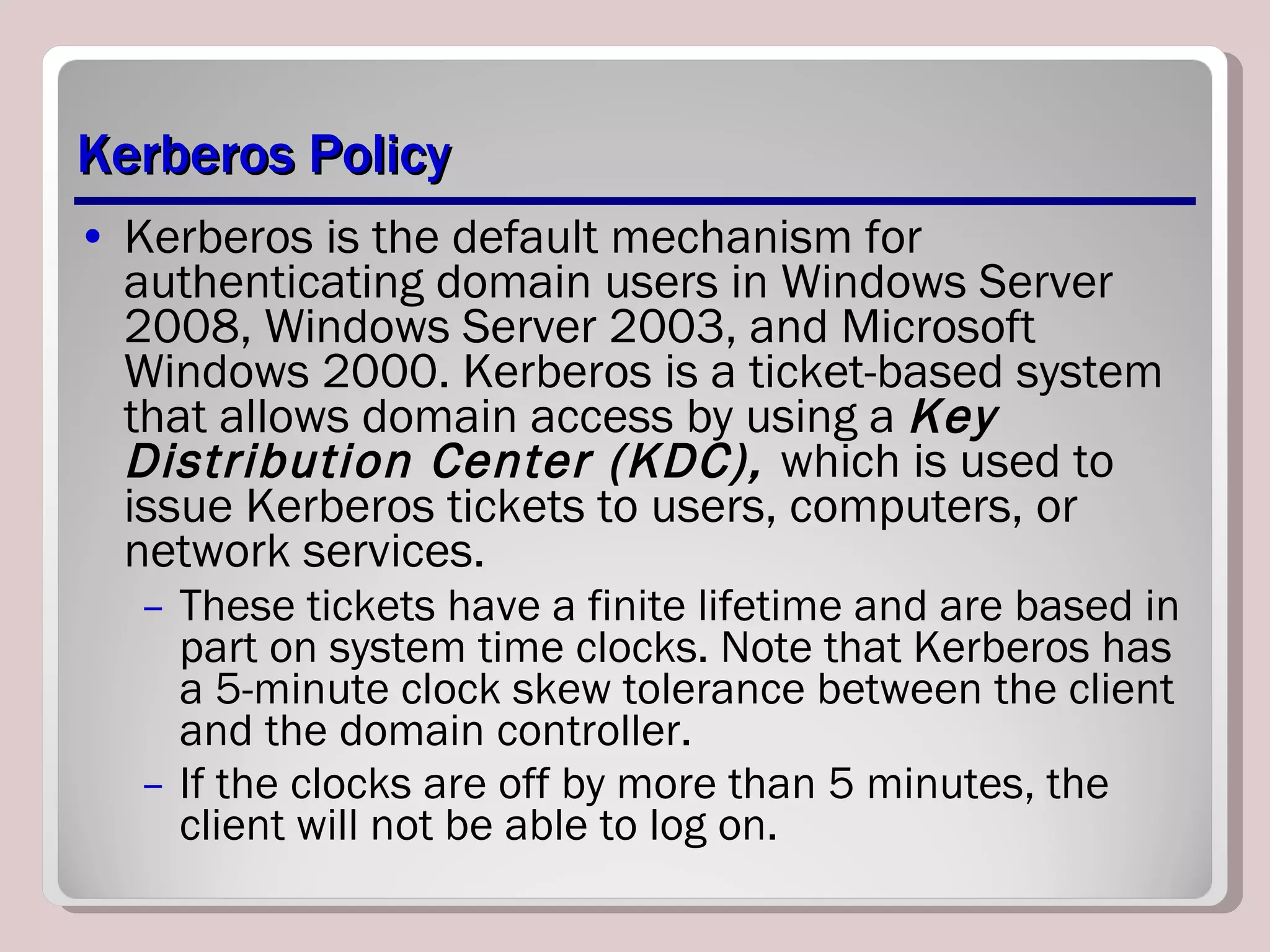 Kerberos Policy Kerberos is the default mechanism for authenticating domain users in Windows Server 2008, Windows Server 2003, and Microsoft Windows 2000. Kerberos is a ticket-based system that allows domain access by using a  Key Distribution Center (KDC),  which is used to issue Kerberos tickets to users, computers, or network services.  These tickets have a finite lifetime and are based in part on system time clocks. Note that Kerberos has a 5-minute clock skew tolerance between the client and the domain controller.  If the clocks are off by more than 5 minutes, the client will not be able to log on.  