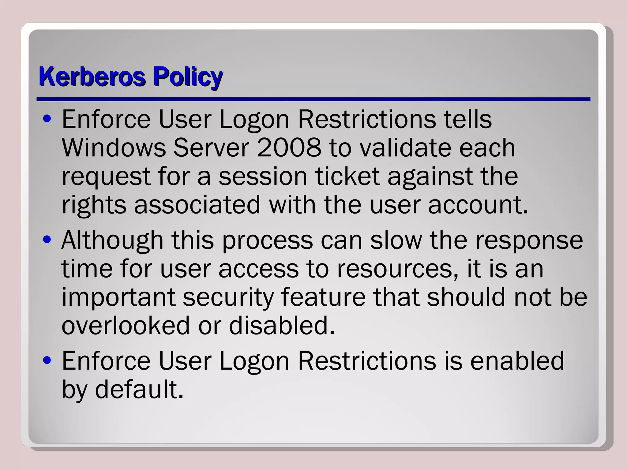 Kerberos Policy Enforce User Logon Restrictions tells Windows Server 2008 to validate each request for a session ticket against the rights associated with the user account. Although this process can slow the response time for user access to resources, it is an important security feature that should not be overlooked or disabled. Enforce User Logon Restrictions is enabled by default. 