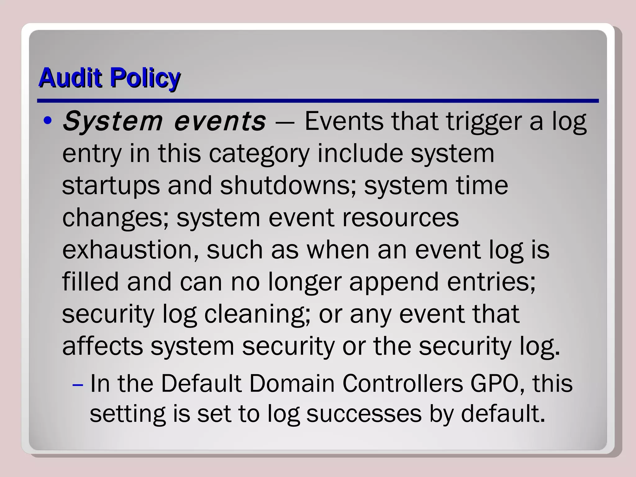 Audit Policy System events  —   Events that trigger a log entry in this category include system startups and shutdowns; system time changes; system event resources exhaustion, such as when an event log is filled and can no longer append entries; security log cleaning; or any event that affects system security or the security log.  In the Default Domain Controllers GPO, this setting is set to log successes by default. 