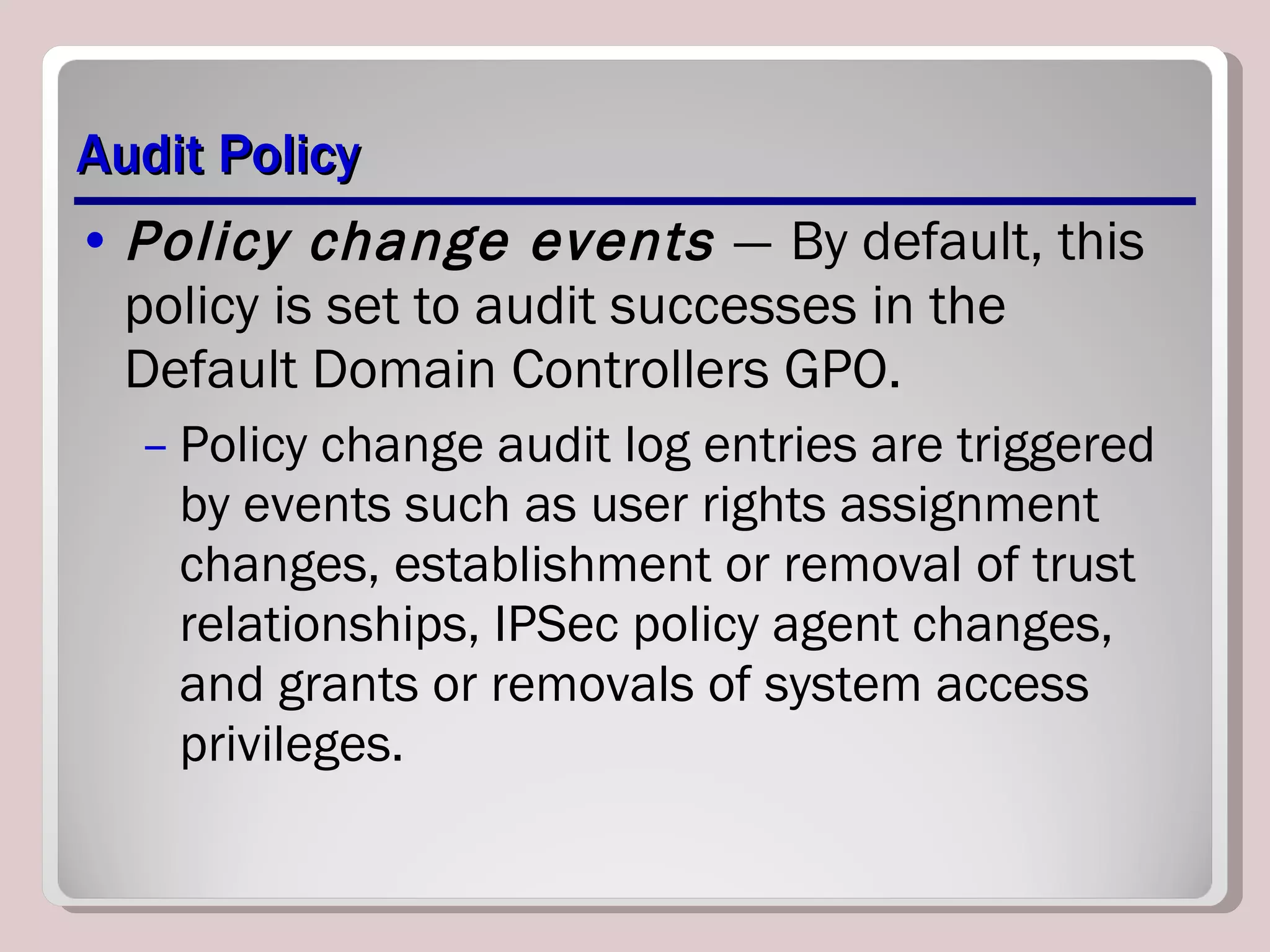 Audit Policy Policy change events  —   By default, this policy is set to audit successes in the Default Domain Controllers GPO.  Policy change audit log entries are triggered by events such as user rights assignment changes, establishment or removal of trust relationships, IPSec policy agent changes, and grants or removals of system access privileges. 