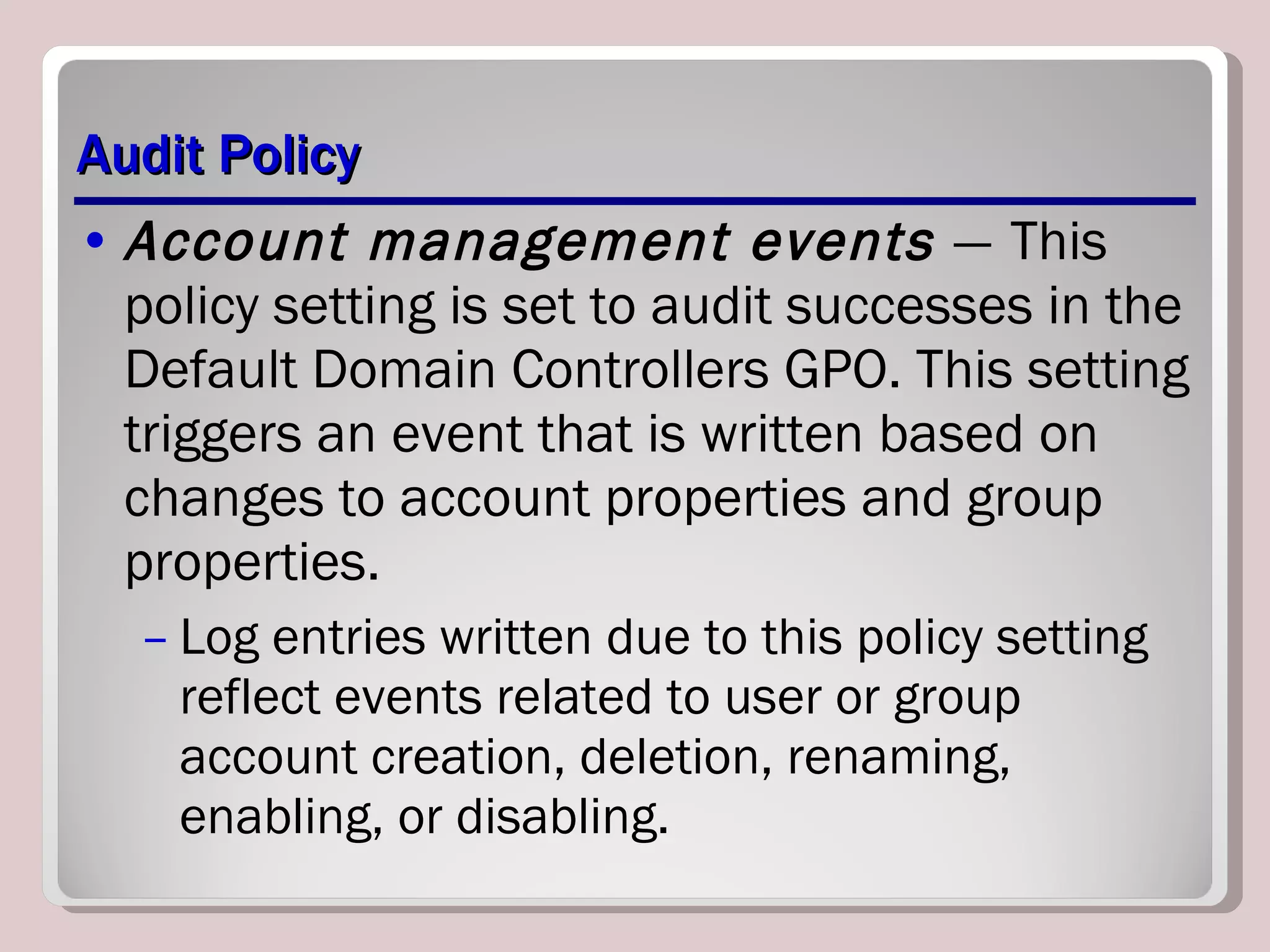 Audit Policy Account management events  —   This policy setting is set to audit successes in the Default Domain Controllers GPO. This setting triggers an event that is written based on changes to account properties and group properties.  Log entries written due to this policy setting reflect events related to user or group account creation, deletion, renaming, enabling, or disabling. 
