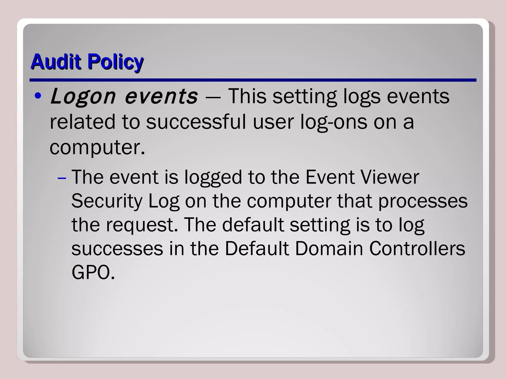 Audit Policy Logon events  —   This setting logs events related to successful user log-ons on a computer.  The event is logged to the Event Viewer Security Log on the computer that processes the request. The default setting is to log successes in the Default Domain Controllers GPO. 