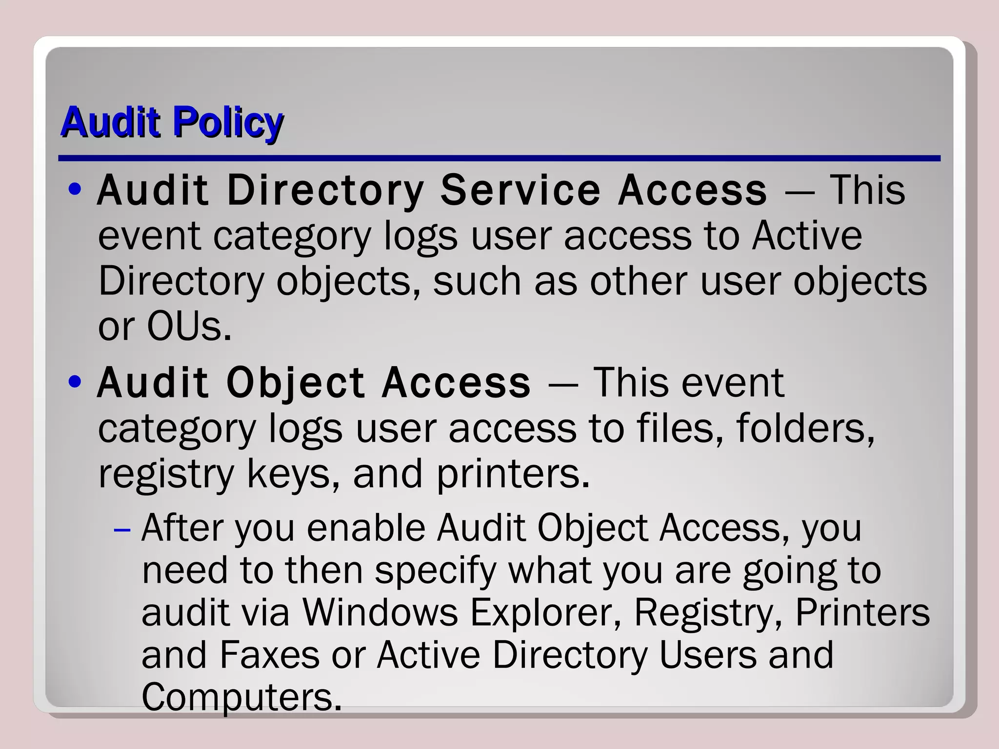 Audit Policy Audit Directory Service Access  —   This event category logs user access to Active Directory objects, such as other user objects or OUs. Audit Object Access  —   This event category logs user access to files, folders, registry keys, and printers. After you enable Audit Object Access, you need to then specify what you are going to audit via Windows Explorer, Registry, Printers and Faxes or Active Directory Users and Computers. 