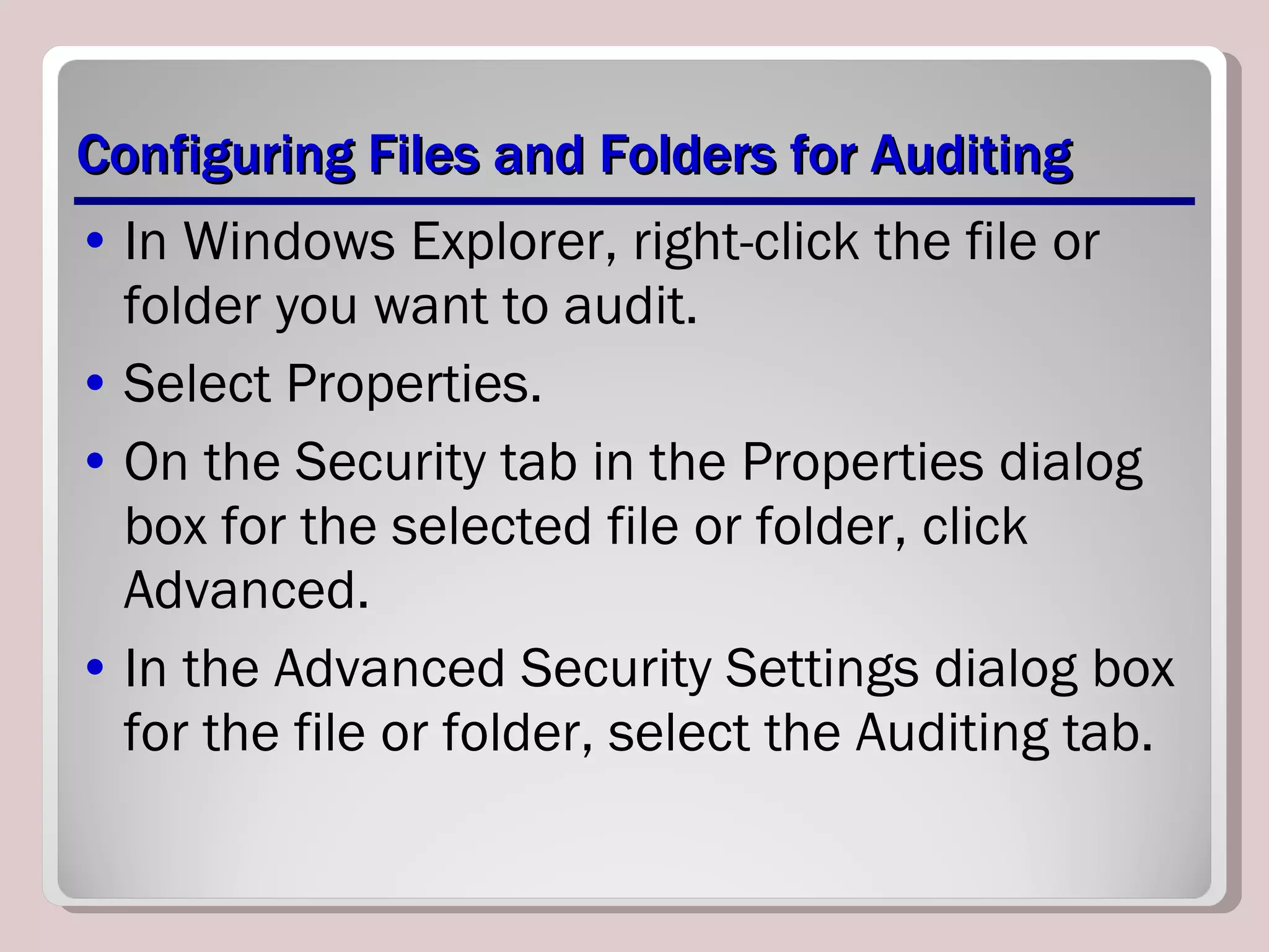 Configuring Files and Folders for Auditing In Windows Explorer, right-click the file or folder you want to audit. Select Properties. On the Security tab in the Properties dialog box for the selected file or folder, click Advanced. In the Advanced Security Settings dialog box for the file or folder, select the Auditing tab. 