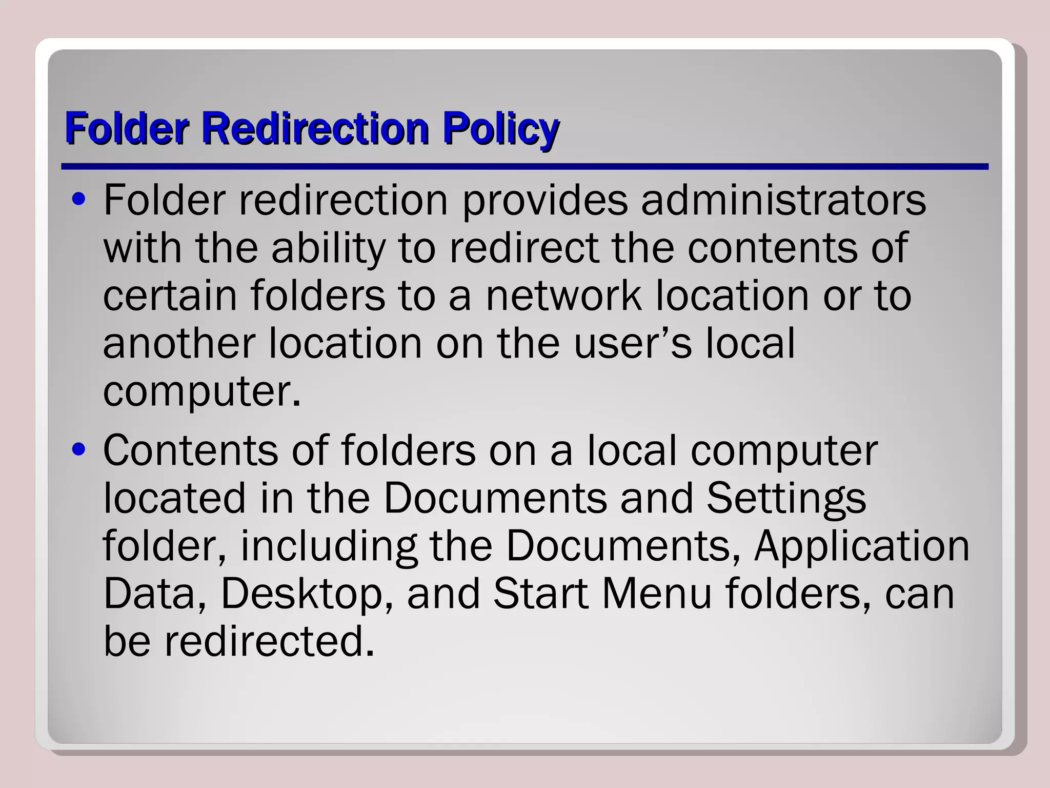Folder Redirection Policy Folder redirection provides administrators with the ability to redirect the contents of certain folders to a network location or to another location on the user’s local computer.  Contents of folders on a local computer located in the Documents and Settings folder, including the Documents, Application Data, Desktop, and Start Menu folders, can be redirected. 