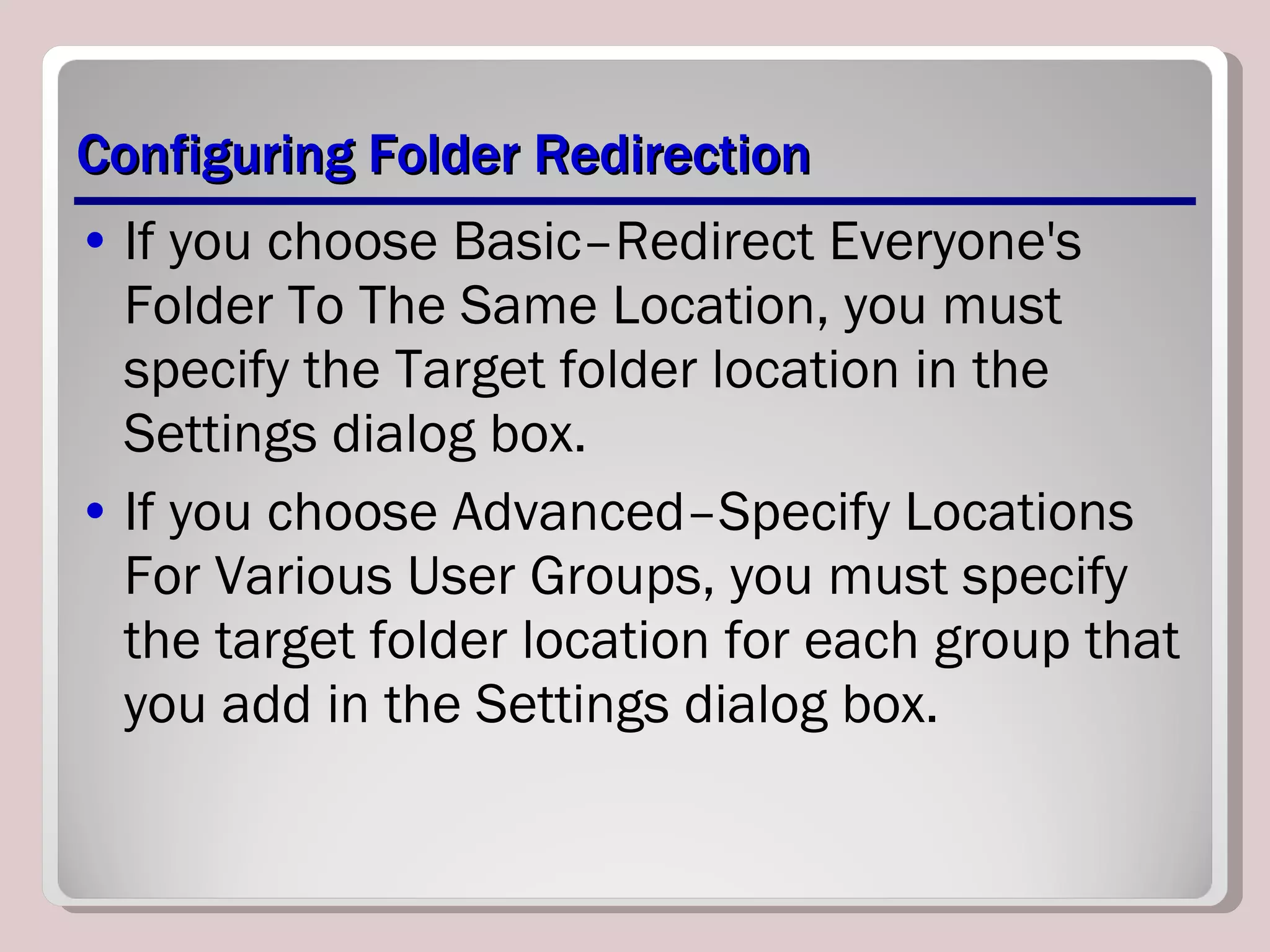 Configuring Folder Redirection If you choose Basic–Redirect Everyone's Folder To The Same Location, you must specify the Target folder location in the Settings dialog box. If you choose Advanced–Specify Locations For Various User Groups, you must specify the target folder location for each group that you add in the Settings dialog box. 