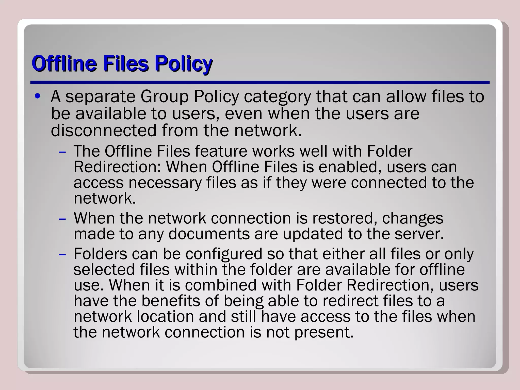 Offline Files Policy A separate Group Policy category that can allow files to be available to users, even when the users are disconnected from the network.  The Offline Files feature works well with Folder Redirection: When Offline Files is enabled, users can access necessary files as if they were connected to the network.  When the network connection is restored, changes made to any documents are updated to the server.  Folders can be configured so that either all files or only selected files within the folder are available for offline use. When it is combined with Folder Redirection, users have the benefits of being able to redirect files to a network location and still have access to the files when the network connection is not present. 