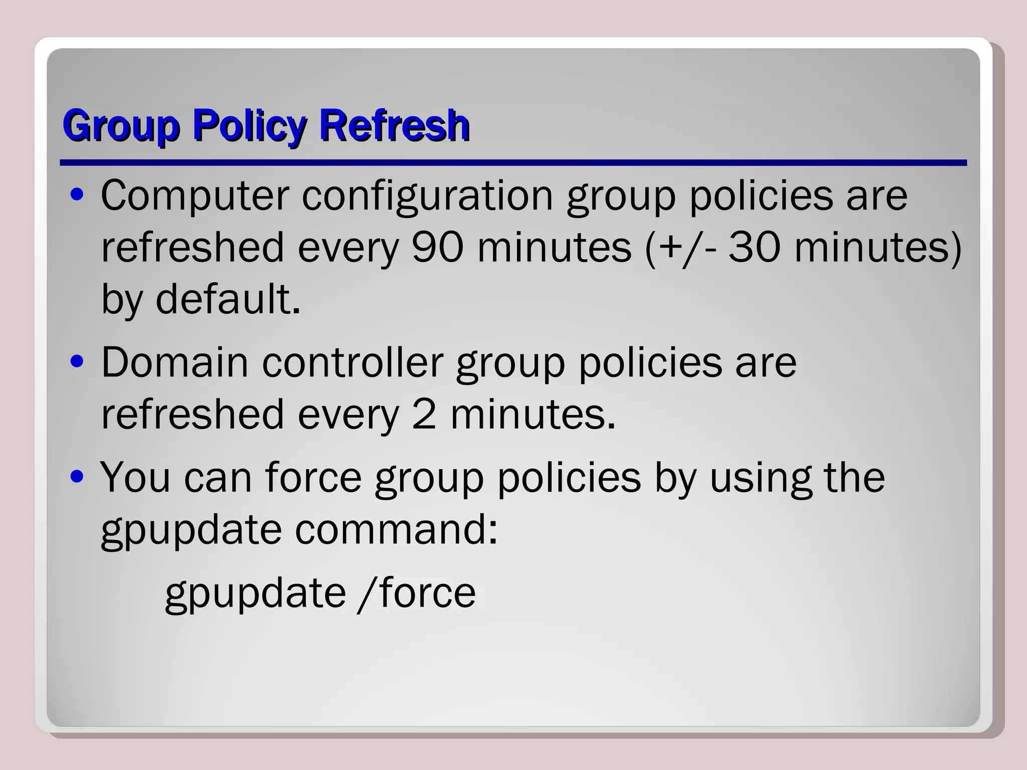 Group Policy Refresh Computer configuration group policies are refreshed every 90 minutes (+/- 30 minutes) by default. Domain controller group policies are refreshed every 2 minutes. You can force group policies by using the gpupdate command: gpupdate /force 