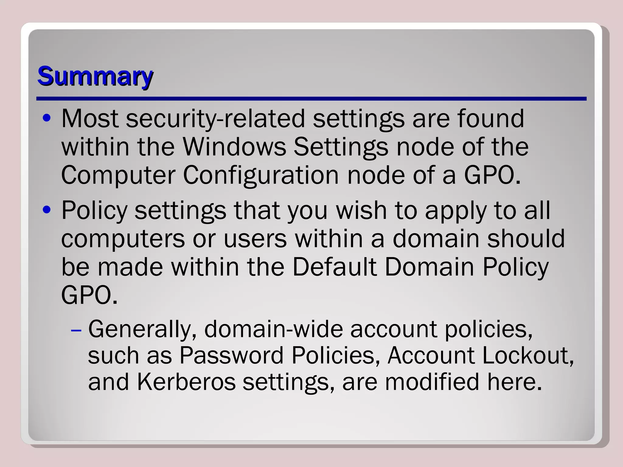Summary Most security-related settings are found within the Windows Settings node of the Computer Configuration node of a GPO. Policy settings that you wish to apply to all computers or users within a domain should be made within the Default Domain Policy GPO.  Generally, domain-wide account policies, such as Password Policies, Account Lockout, and Kerberos settings, are modified here. 