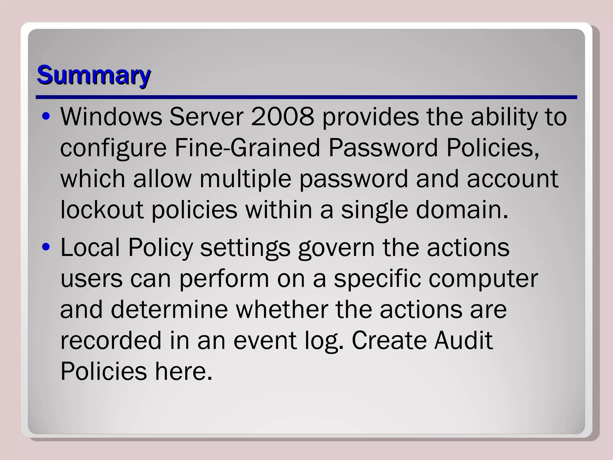 Summary Windows Server 2008 provides the ability to configure Fine-Grained Password Policies, which allow multiple password and account lockout policies within a single domain. Local Policy settings govern the actions users can perform on a specific computer and determine whether the actions are recorded in an event log. Create Audit Policies here. 