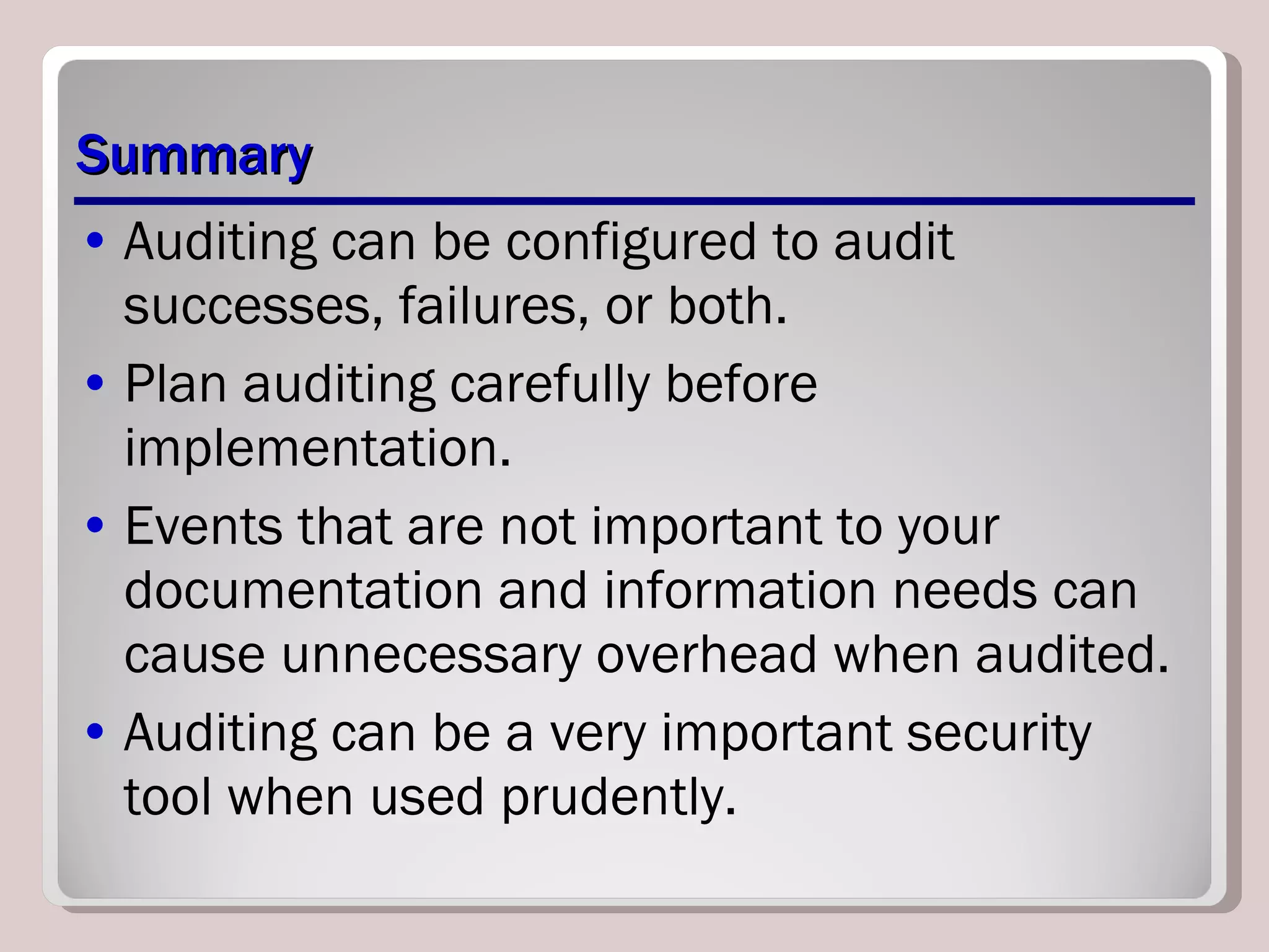 Summary Auditing can be configured to audit successes, failures, or both.  Plan auditing carefully before implementation.  Events that are not important to your documentation and information needs can cause unnecessary overhead when audited.  Auditing can be a very important security tool when used prudently. 