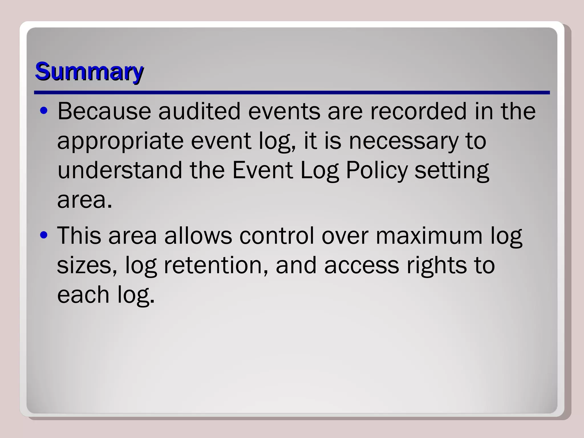 Summary Because audited events are recorded in the appropriate event log, it is necessary to understand the Event Log Policy setting area.  This area allows control over maximum log sizes, log retention, and access rights to each log. 