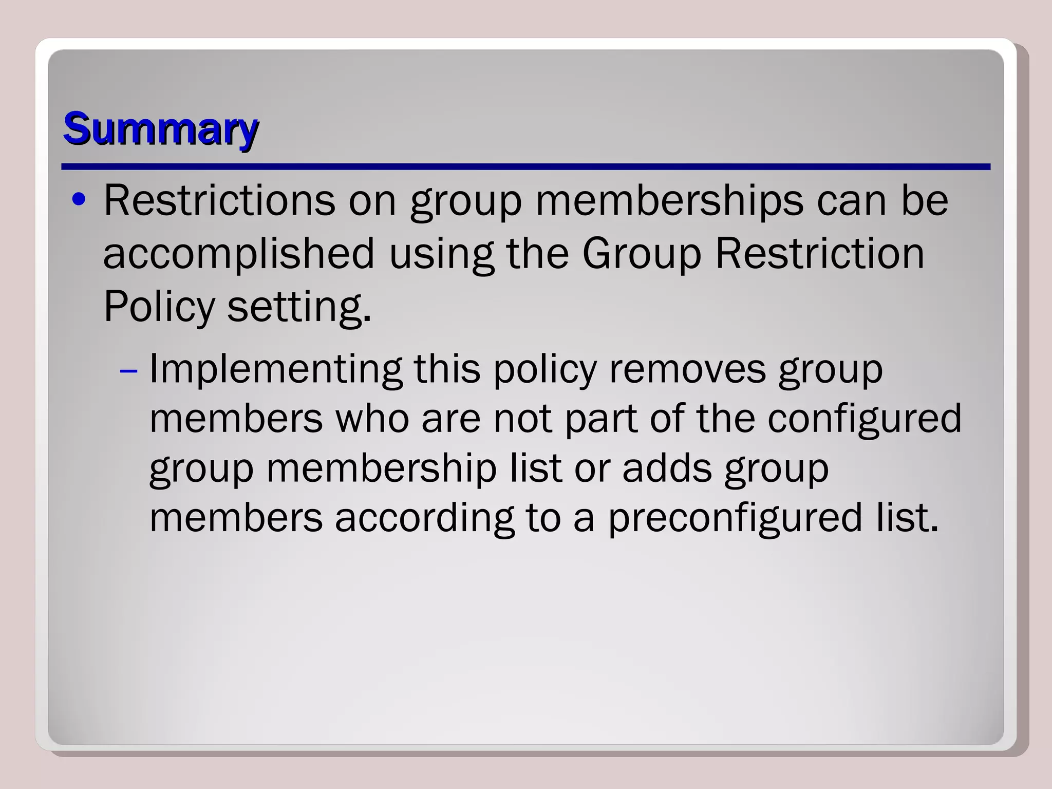 Summary Restrictions on group memberships can be accomplished using the Group Restriction Policy setting.  Implementing this policy removes group members who are not part of the configured group membership list or adds group members according to a preconfigured list. 