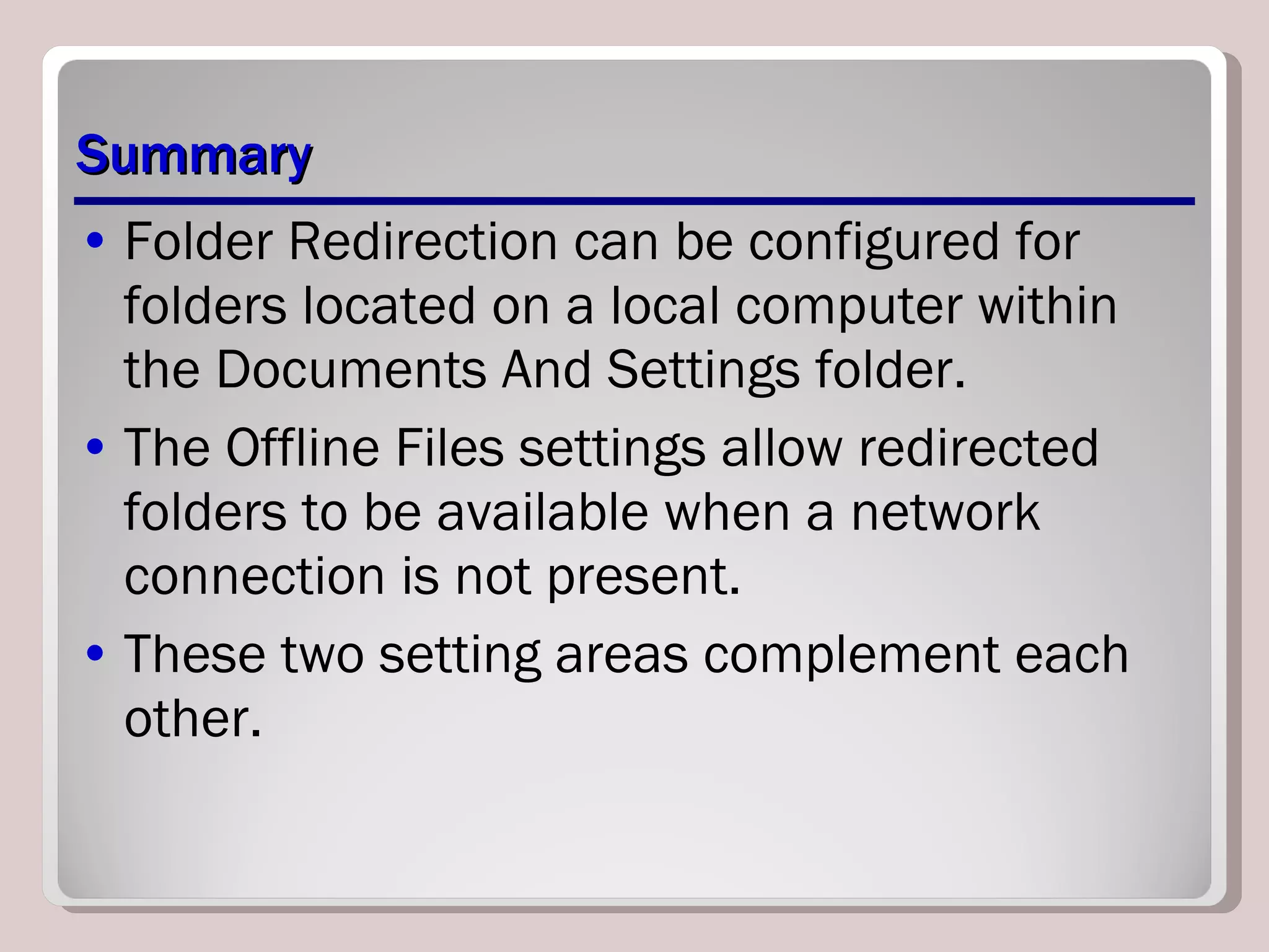 Summary Folder Redirection can be configured for folders located on a local computer within the Documents And Settings folder.  The Offline Files settings allow redirected folders to be available when a network connection is not present.  These two setting areas complement each other. 