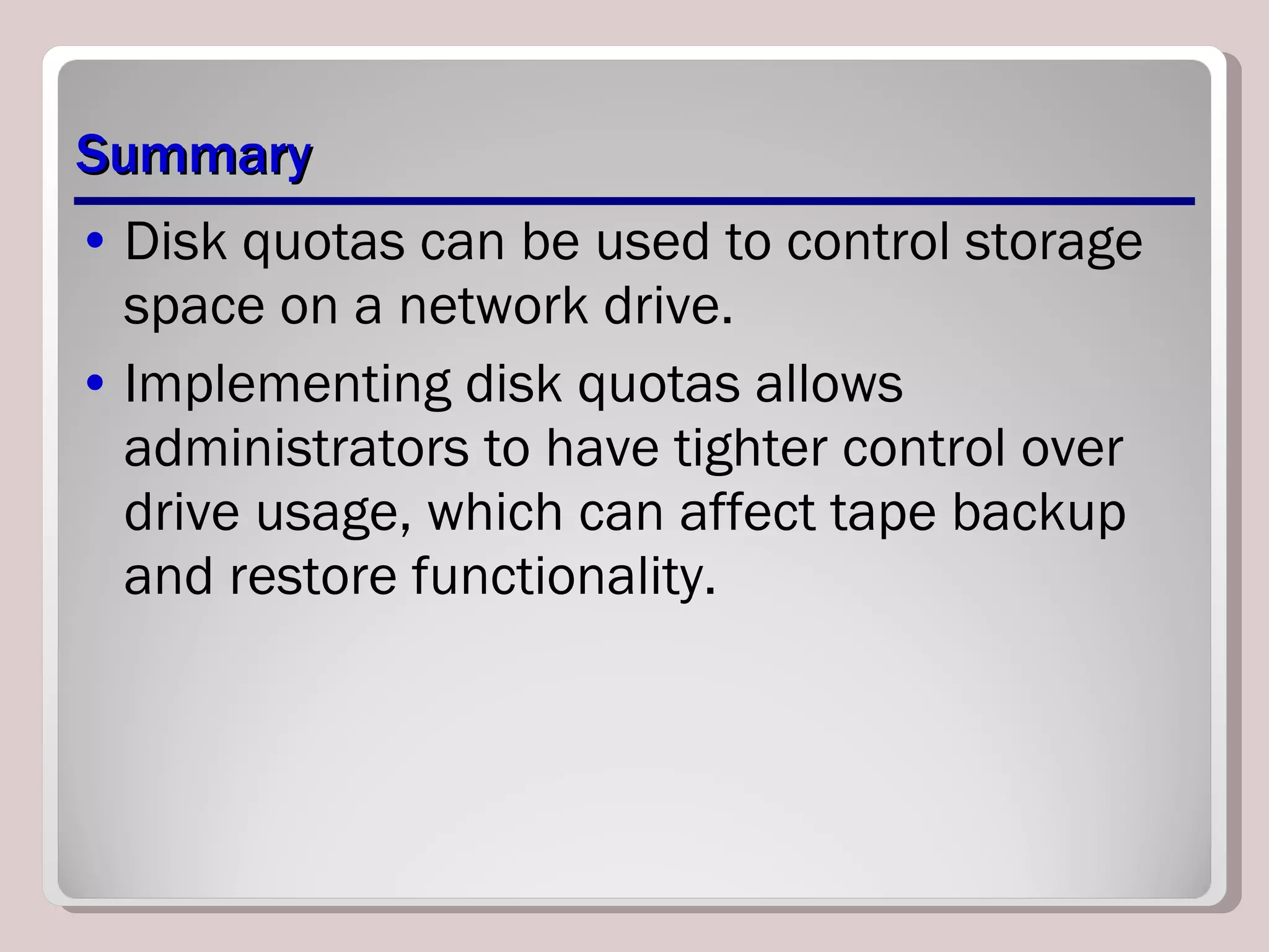 Summary Disk quotas can be used to control storage space on a network drive.  Implementing disk quotas allows administrators to have tighter control over drive usage, which can affect tape backup and restore functionality. 