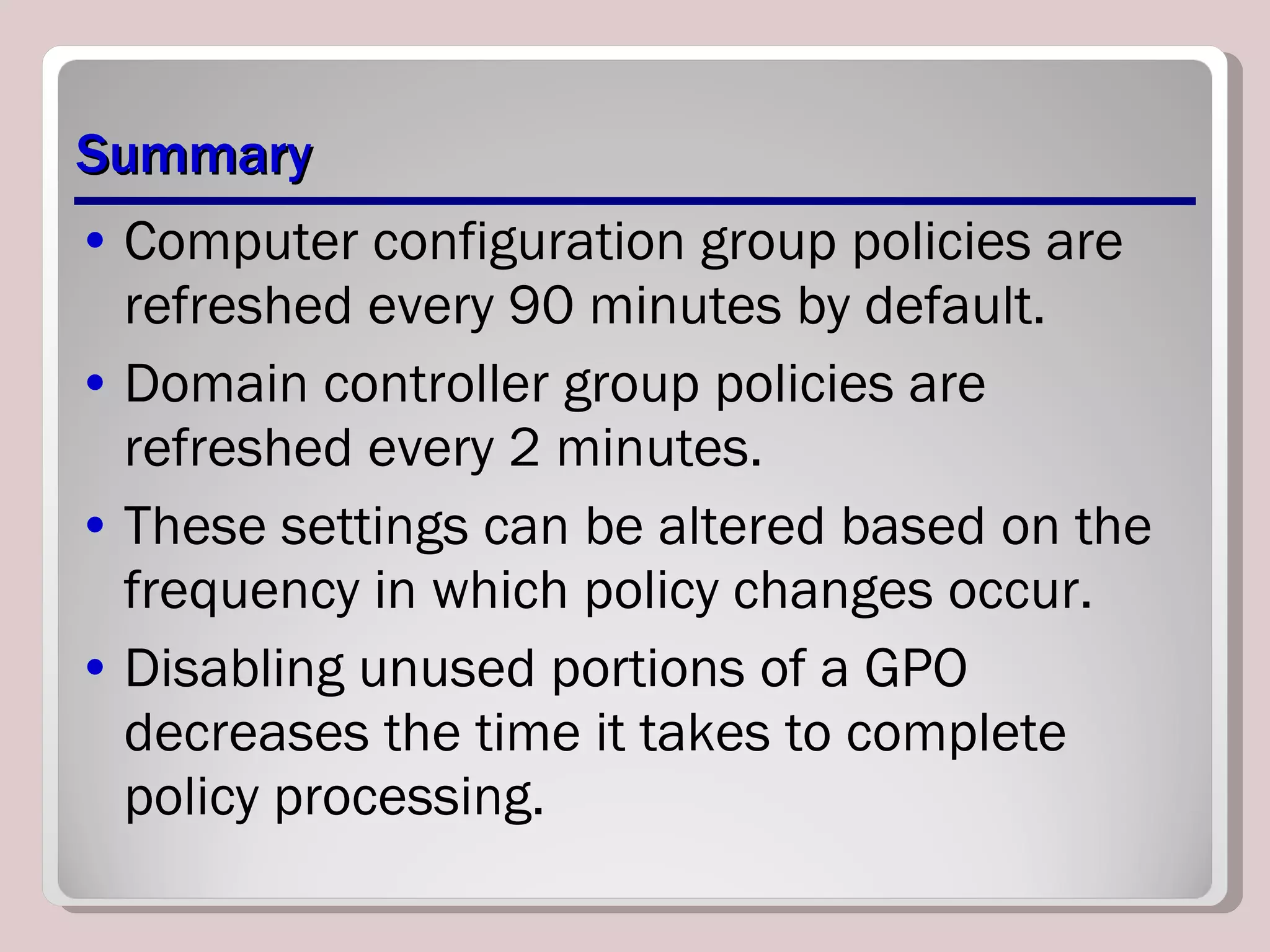 Summary Computer configuration group policies are refreshed every 90 minutes by default. Domain controller group policies are refreshed every 2 minutes.  These settings can be altered based on the frequency in which policy changes occur. Disabling unused portions of a GPO decreases the time it takes to complete policy processing. 
