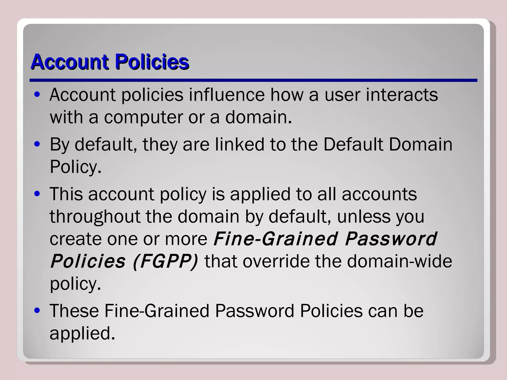 Account Policies Account policies influence how a user interacts with a computer or a domain.  By default, they are linked to the Default Domain Policy. This account policy is applied to all accounts throughout the domain by default, unless you create one or more  Fine-Grained Password Policies (FGPP)  that override the domain-wide policy.  These Fine-Grained Password Policies can be applied. 