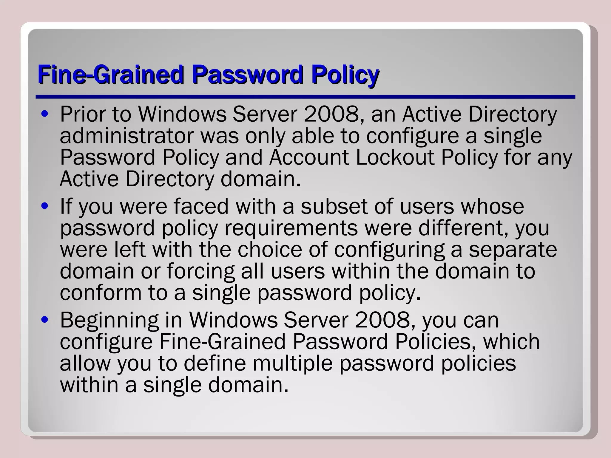 Fine-Grained Password Policy Prior to Windows Server 2008, an Active Directory administrator was only able to configure a single Password Policy and Account Lockout Policy for any Active Directory domain.  If you were faced with a subset of users whose password policy requirements were different, you were left with the choice of configuring a separate domain or forcing all users within the domain to conform to a single password policy.  Beginning in Windows Server 2008, you can configure Fine-Grained Password Policies, which allow you to define multiple password policies within a single domain. 