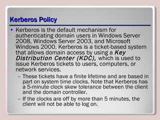 Kerberos Policy Kerberos is the default mechanism for authenticating domain users in Windows Server 2008, Windows Server 2003, and Microsoft Windows 2000. Kerberos is a ticket-based system that allows domain access by using a  Key Distribution Center (KDC),  which is used to issue Kerberos tickets to users, computers, or network services.  These tickets have a finite lifetime and are based in part on system time clocks. Note that Kerberos has a 5-minute clock skew tolerance between the client and the domain controller.  If the clocks are off by more than 5 minutes, the client will not be able to log on.  