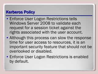 Kerberos Policy Enforce User Logon Restrictions tells Windows Server 2008 to validate each request for a session ticket against the rights associated with the user account. Although this process can slow the response time for user access to resources, it is an important security feature that should not be overlooked or disabled. Enforce User Logon Restrictions is enabled by default. 