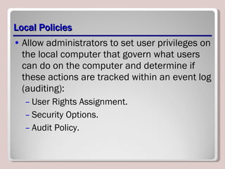Local Policies Allow administrators to set user privileges on the local computer that govern what users can do on the computer and determine if these actions are tracked within an event log (auditing): User Rights Assignment. Security Options. Audit Policy. 