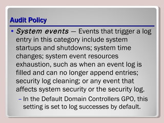 Audit Policy System events  —   Events that trigger a log entry in this category include system startups and shutdowns; system time changes; system event resources exhaustion, such as when an event log is filled and can no longer append entries; security log cleaning; or any event that affects system security or the security log.  In the Default Domain Controllers GPO, this setting is set to log successes by default. 
