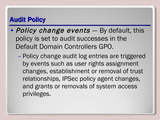 Audit Policy Policy change events  —   By default, this policy is set to audit successes in the Default Domain Controllers GPO.  Policy change audit log entries are triggered by events such as user rights assignment changes, establishment or removal of trust relationships, IPSec policy agent changes, and grants or removals of system access privileges. 