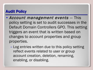 Audit Policy Account management events  —   This policy setting is set to audit successes in the Default Domain Controllers GPO. This setting triggers an event that is written based on changes to account properties and group properties.  Log entries written due to this policy setting reflect events related to user or group account creation, deletion, renaming, enabling, or disabling. 