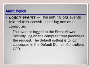 Audit Policy Logon events  —   This setting logs events related to successful user log-ons on a computer.  The event is logged to the Event Viewer Security Log on the computer that processes the request. The default setting is to log successes in the Default Domain Controllers GPO. 