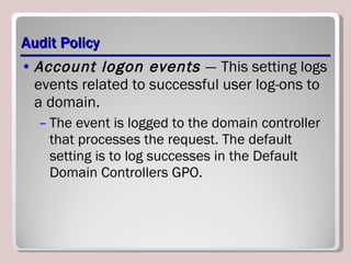 Audit Policy Account logon events  —   This setting logs events related to successful user log-ons to a domain. The event is logged to the domain controller that processes the request. The default setting is to log successes in the Default Domain Controllers GPO. 