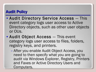 Audit Policy Audit Directory Service Access  —   This event category logs user access to Active Directory objects, such as other user objects or OUs. Audit Object Access  —   This event category logs user access to files, folders, registry keys, and printers. After you enable Audit Object Access, you need to then specify what you are going to audit via Windows Explorer, Registry, Printers and Faxes or Active Directory Users and Computers. 