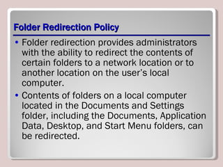 Folder Redirection Policy Folder redirection provides administrators with the ability to redirect the contents of certain folders to a network location or to another location on the user’s local computer.  Contents of folders on a local computer located in the Documents and Settings folder, including the Documents, Application Data, Desktop, and Start Menu folders, can be redirected. 