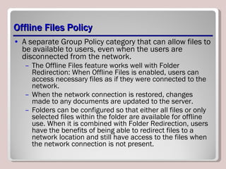 Offline Files Policy A separate Group Policy category that can allow files to be available to users, even when the users are disconnected from the network.  The Offline Files feature works well with Folder Redirection: When Offline Files is enabled, users can access necessary files as if they were connected to the network.  When the network connection is restored, changes made to any documents are updated to the server.  Folders can be configured so that either all files or only selected files within the folder are available for offline use. When it is combined with Folder Redirection, users have the benefits of being able to redirect files to a network location and still have access to the files when the network connection is not present. 